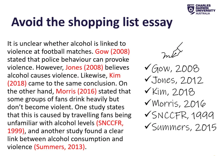 Avoid the shopping list essay. It is unclear whether alcohol is linked to violence at football matches. Gow (2008) stated that police behaviour can provoke violence. However, Jones (2008) believes alcohol causes violence. Likewise, Kim (2018) came to the same conclusion. On the other hand, Morris (2016) stated that some groups of fans drink heavily but don’t become violent. One study states that this is caused by travelling fans being unfamiliar with alcohol levels (SNCCFR, 1999), and another study found a