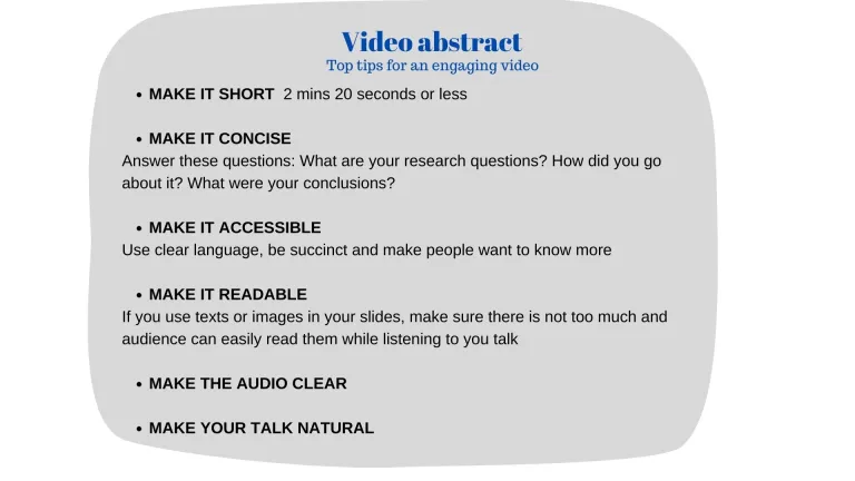 Top tips for an engaging video MAKE IT SHORT 2 mins 20 seconds or less MAKE IT CONCISE Answer these questions: What are your research questions? How did you go about it? What were your conclusions? MAKE IT ACCESSIBLE Use clear language, be succinct and make people want to know more MAKE IT READABLE If you use texts or images in your slides, make sure there is not too much, and audience can easily read them while listening to you talk MAKE THE AUDIO CLEAR MAKE YOUR TALK NATURAL